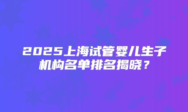 2025上海试管婴儿生子机构名单排名揭晓？