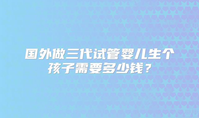 国外做三代试管婴儿生个孩子需要多少钱?