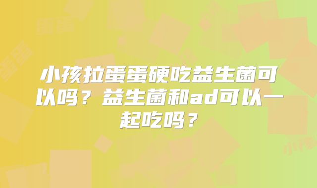 小孩拉蛋蛋硬吃益生菌可以吗？益生菌和ad可以一起吃吗？