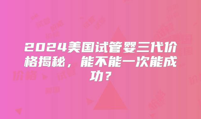 2024美国试管婴三代价格揭秘,能不能一次能成功?