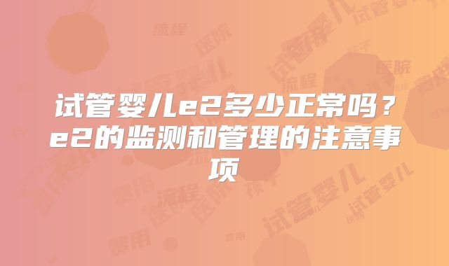 试管婴儿e2多少正常吗?e2的监测和管理的注意事项