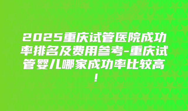 2025重庆试管医院成功率排名及费用参考-重庆试管婴儿哪家成功率比较高!