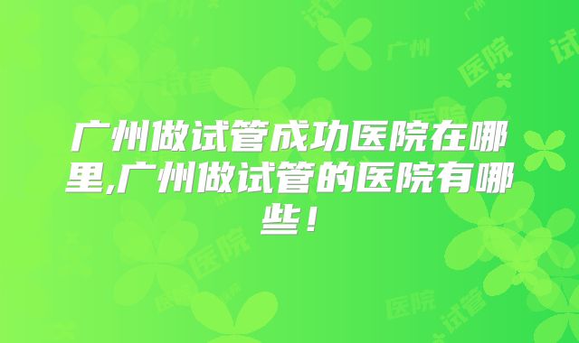 广州做试管成功医院在哪里,广州做试管的医院有哪些！