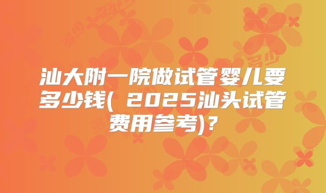 汕大附一院做试管婴儿要多少钱(﻿2025汕头试管费用参考)？