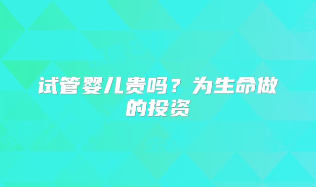 试管婴儿贵吗?为生命做的投资