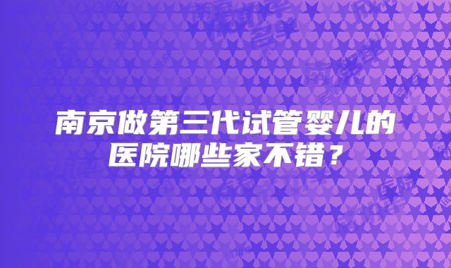 南京做第三代试管婴儿的医院哪些家不错?