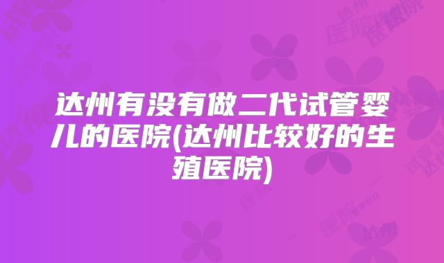 达州有没有做二代试管婴儿的医院(达州比较好的生殖医院)