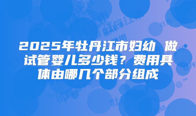 2025年牡丹江市妇幼 做试管婴儿多少钱?费用具体由哪几个部分组成