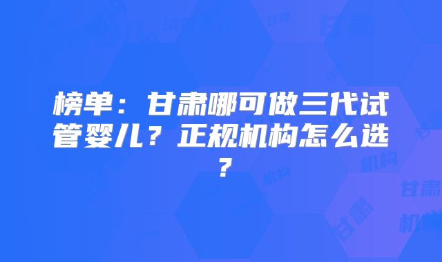 榜单：甘肃哪可做三代试管婴儿？正规机构怎么选？