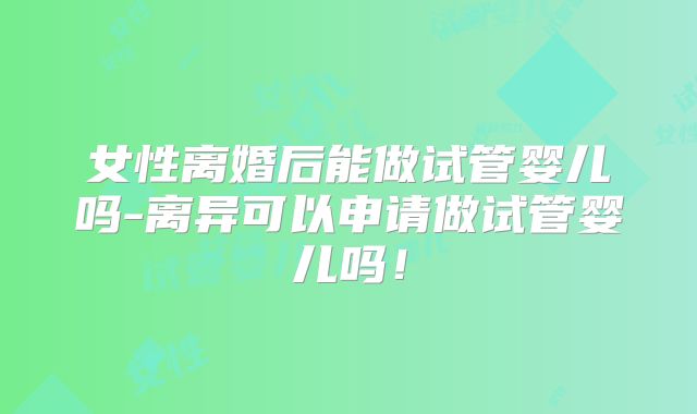 女性离婚后能做试管婴儿吗-离异可以申请做试管婴儿吗!