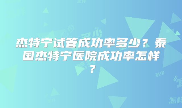 杰特宁试管成功率多少？泰国杰特宁医院成功率怎样？