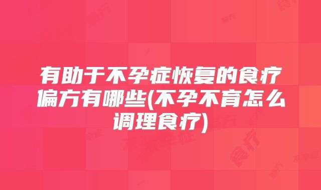 有助于不孕症恢复的食疗偏方有哪些(不孕不育怎么调理食疗)