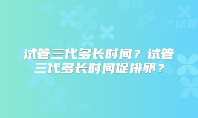 试管三代多长时间?试管三代多长时间促排卵?