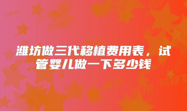 潍坊做三代移植费用表,试管婴儿做一下多少钱