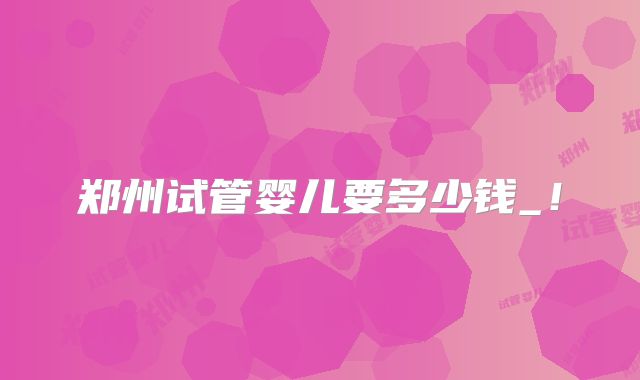 郑州试管婴儿要多少钱_!
