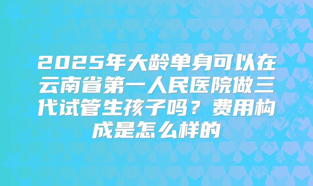 2025年大龄单身可以在云南省第一人民医院做三代试管生孩子吗？费用构成是怎么样的
