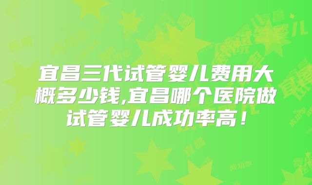 宜昌三代试管婴儿费用大概多少钱,宜昌哪个医院做试管婴儿成功率高！