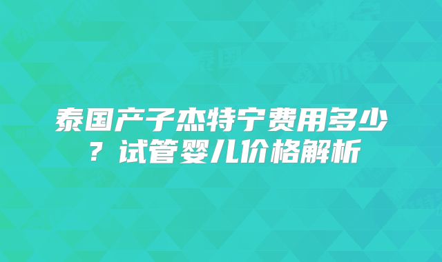 泰国产子杰特宁费用多少?试管婴儿价格解析