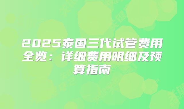 2025泰国三代试管费用全览:详细费用明细及预算指南