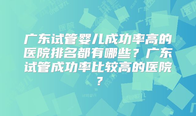 广东试管婴儿成功率高的医院排名都有哪些？广东试管成功率比较高的医院？
