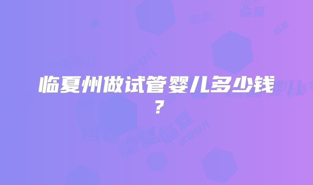 临夏州做试管婴儿多少钱？