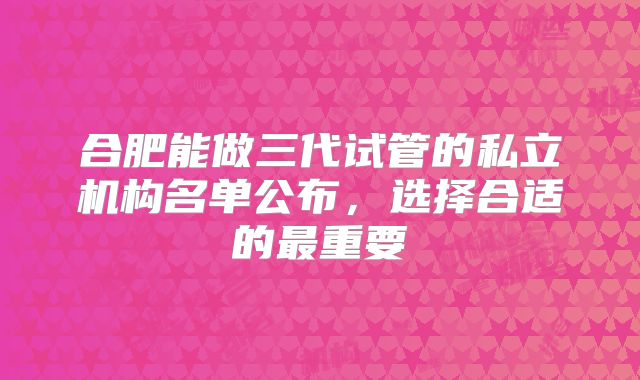 合肥能做三代试管的私立机构名单公布，选择合适的最重要