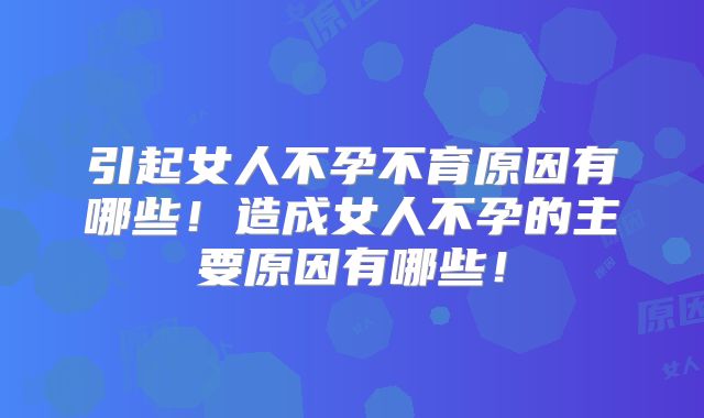 引起女人不孕不育原因有哪些！造成女人不孕的主要原因有哪些！