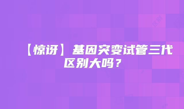 【惊讶】基因突变试管三代区别大吗?