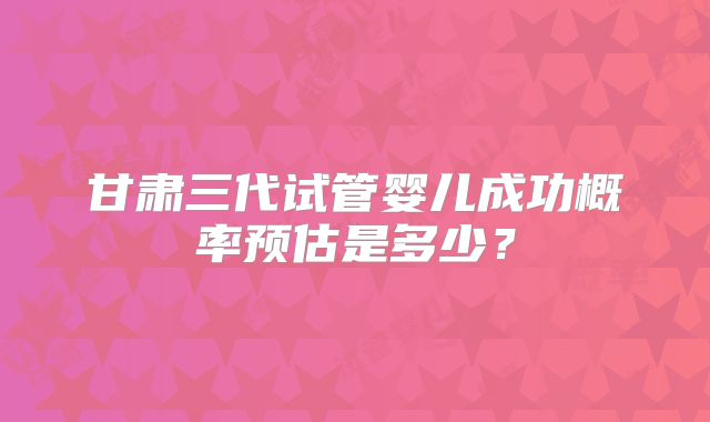 甘肃三代试管婴儿成功概率预估是多少？