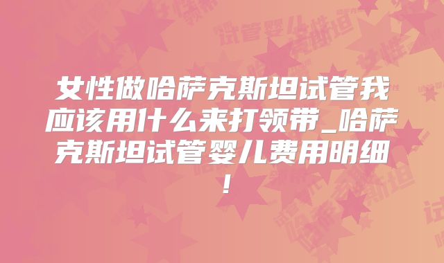 女性做哈萨克斯坦试管我应该用什么来打领带_哈萨克斯坦试管婴儿费用明细!