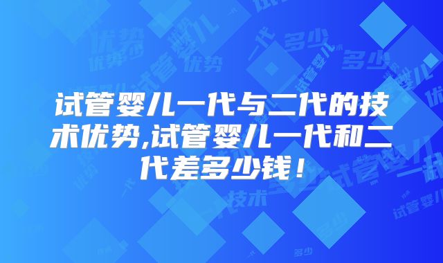 试管婴儿一代与二代的技术优势,试管婴儿一代和二代差多少钱！