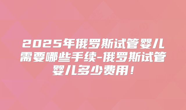 2025年俄罗斯试管婴儿需要哪些手续-俄罗斯试管婴儿多少费用!