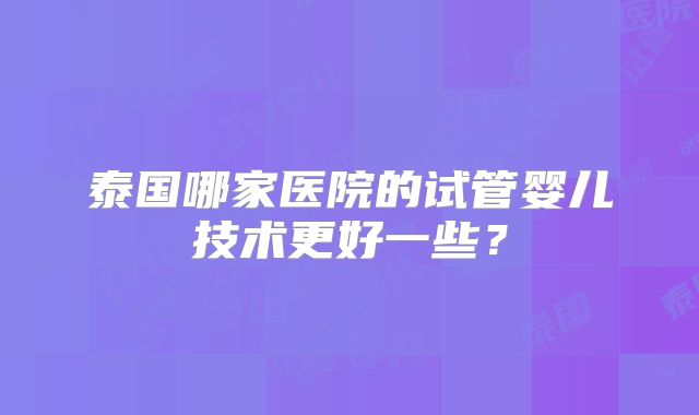 泰国哪家医院的试管婴儿技术更好一些？