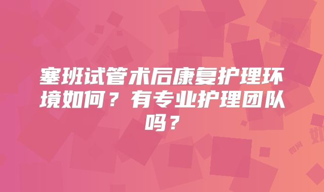 塞班试管术后康复护理环境如何？有专业护理团队吗？