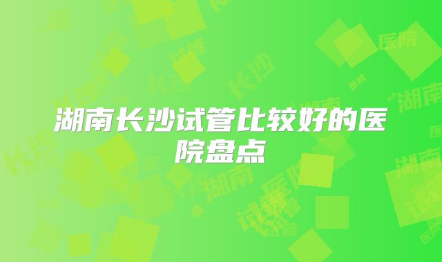湖南长沙试管比较好的医院盘点