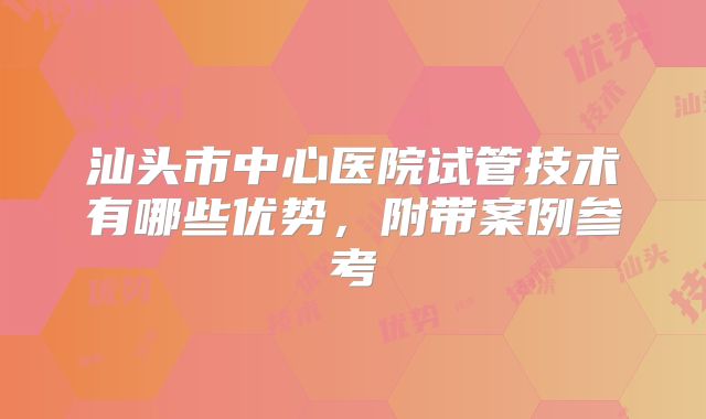 汕头市中心医院试管技术有哪些优势,附带案例参考