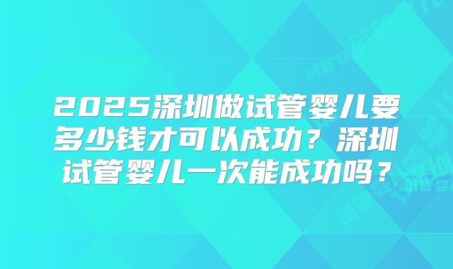 2025深圳做试管婴儿要多少钱才可以成功？深圳试管婴儿一次能成功吗？