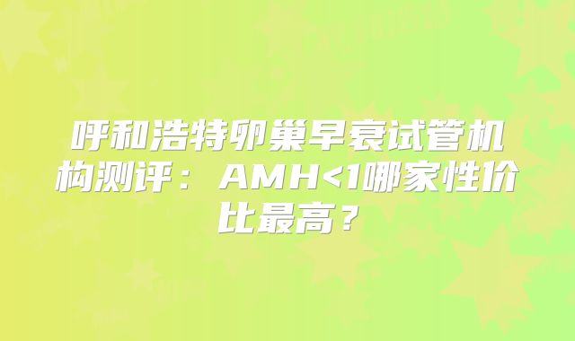 呼和浩特卵巢早衰试管机构测评：AMH<1哪家性价比最高？