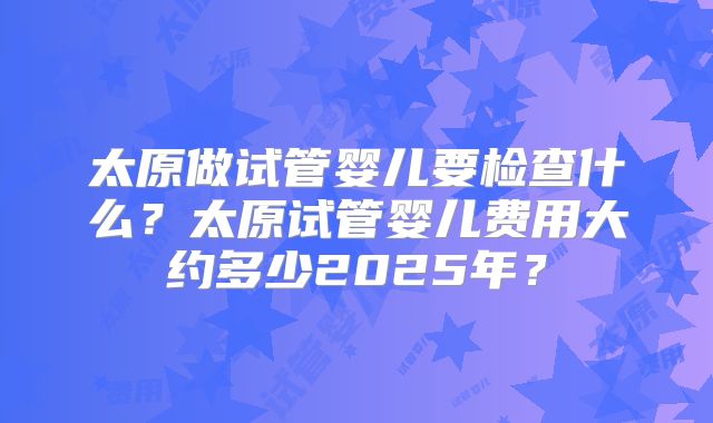太原做试管婴儿要检查什么？太原试管婴儿费用大约多少2025年？