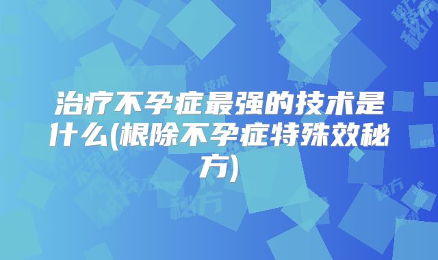 治疗不孕症最强的技术是什么(根除不孕症特殊效秘方)