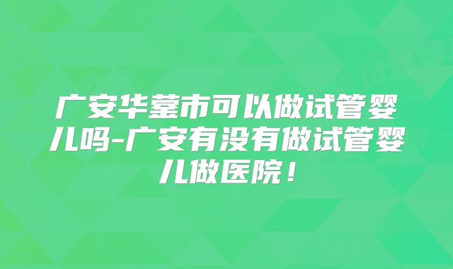 广安华蓥市可以做试管婴儿吗-广安有没有做试管婴儿做医院！