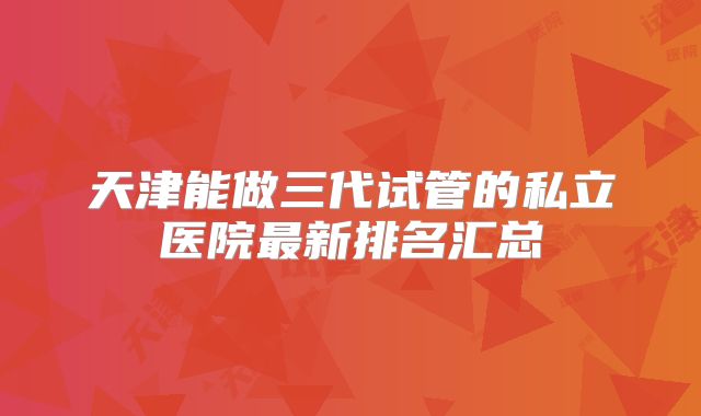 天津能做三代试管的私立医院最新排名汇总