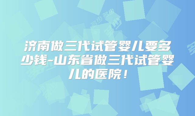 济南做三代试管婴儿要多少钱-山东省做三代试管婴儿的医院！