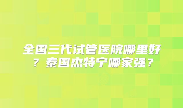 全国三代试管医院哪里好？泰国杰特宁哪家强？