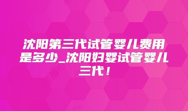 沈阳第三代试管婴儿费用是多少_沈阳妇婴试管婴儿三代!