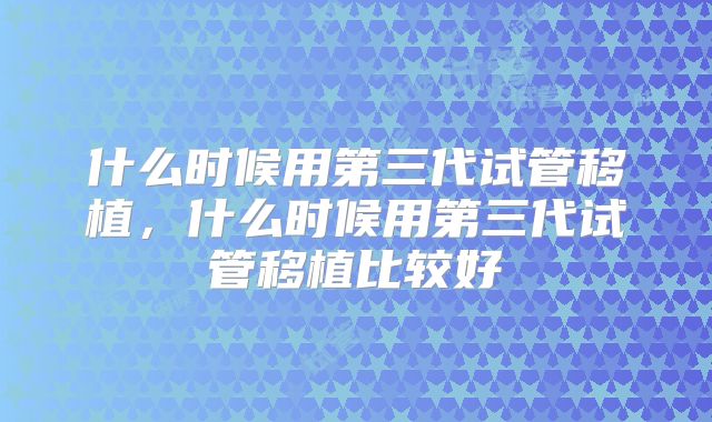 什么时候用第三代试管移植,什么时候用第三代试管移植比较好