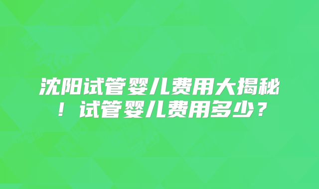 沈阳试管婴儿费用大揭秘!试管婴儿费用多少?
