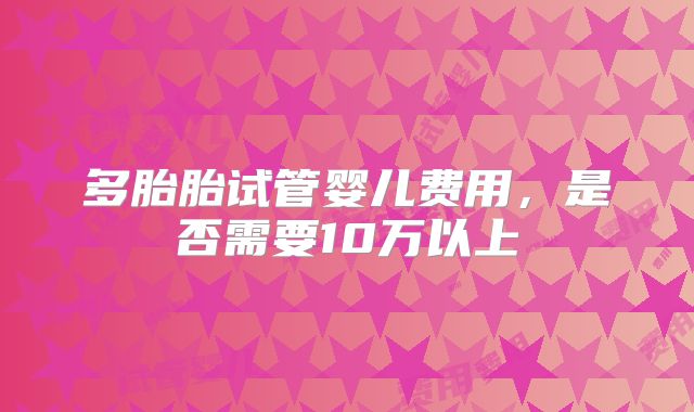 多胎胎试管婴儿费用，是否需要10万以上