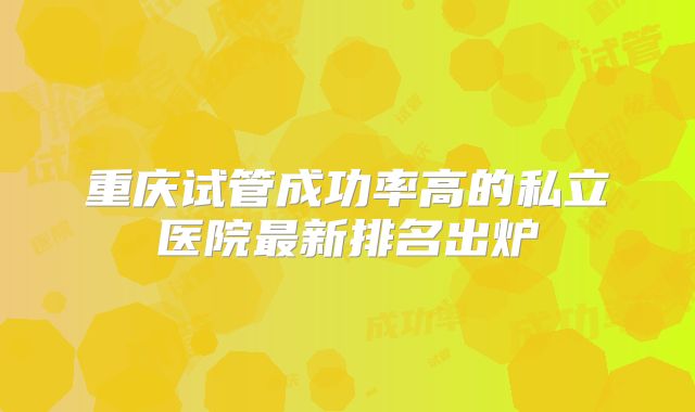 重庆试管成功率高的私立医院最新排名出炉
