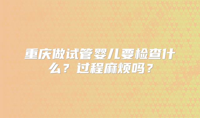 重庆做试管婴儿要检查什么？过程麻烦吗？